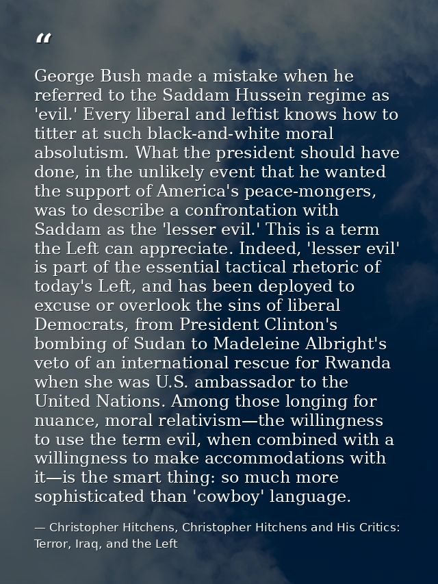 George Bush made a mistake when he referred to the Saddam Hussein regime as 'evil.' Every liberal and leftist knows how  — Christopher Hitchens, Christopher Hitchens and His Critics: Terror, Iraq, and the Left