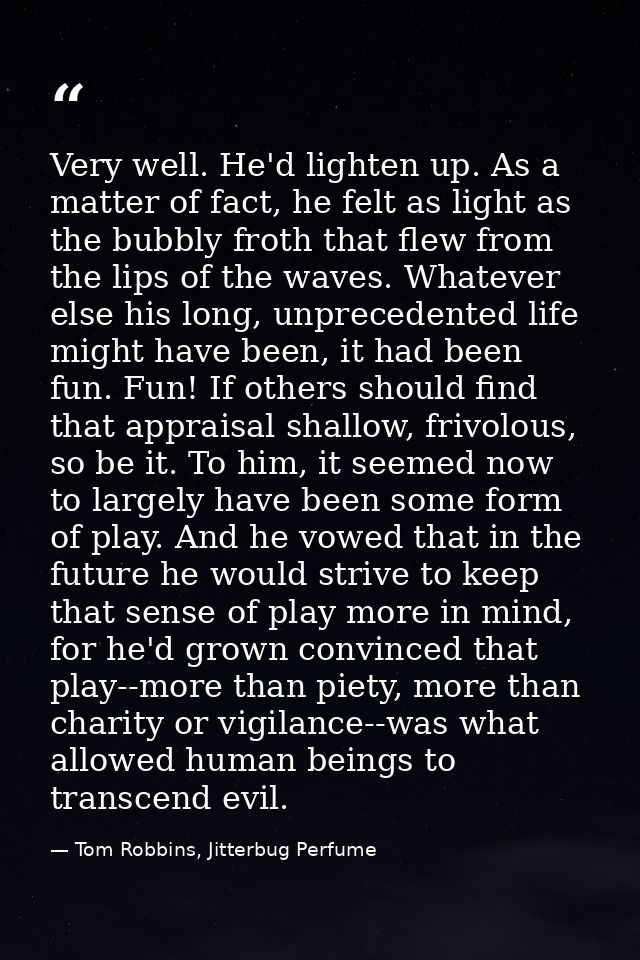 Very well. He'd lighten up. As a matter of fact, he felt as light as the bubbly froth that flew from the lips of the wav — Tom Robbins, Jitterbug Perfume