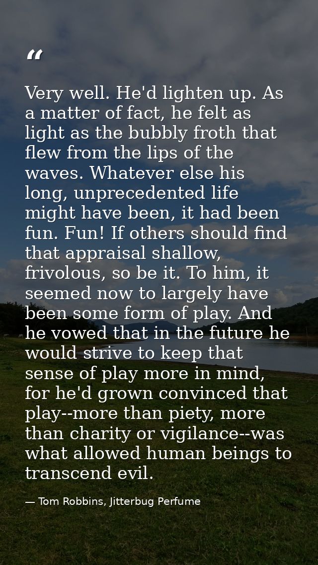 Very well. He'd lighten up. As a matter of fact, he felt as light as the bubbly froth that flew from the lips of the wav — Tom Robbins, Jitterbug Perfume