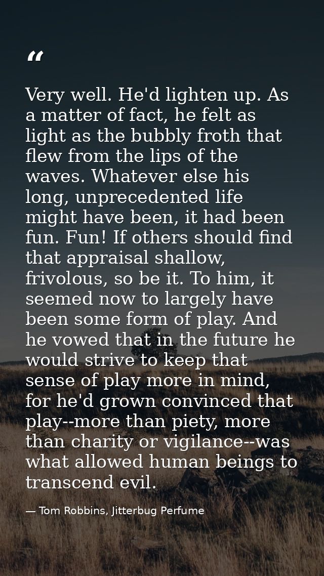 Very well. He'd lighten up. As a matter of fact, he felt as light as the bubbly froth that flew from the lips of the wav — Tom Robbins, Jitterbug Perfume