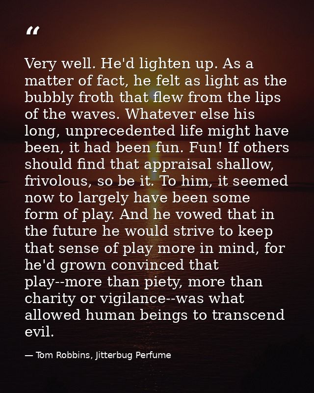 Very well. He'd lighten up. As a matter of fact, he felt as light as the bubbly froth that flew from the lips of the wav — Tom Robbins, Jitterbug Perfume