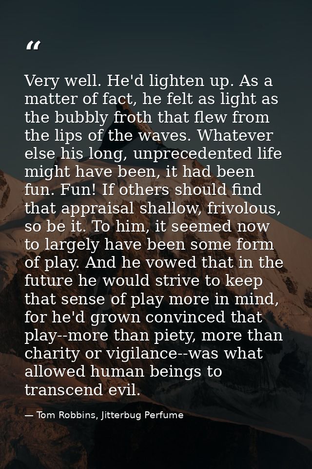 Very well. He'd lighten up. As a matter of fact, he felt as light as the bubbly froth that flew from the lips of the wav — Tom Robbins, Jitterbug Perfume