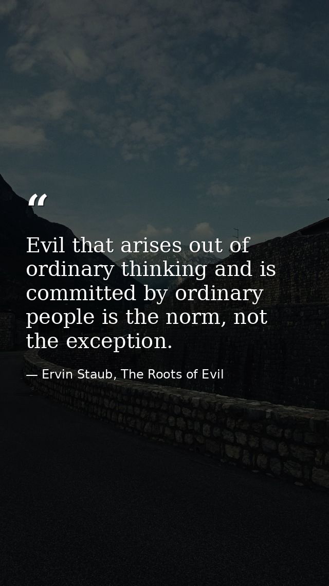 Evil that arises out of ordinary thinking and is committed by ordinary people is the norm, not the exception. — Ervin Staub, The Roots of Evil