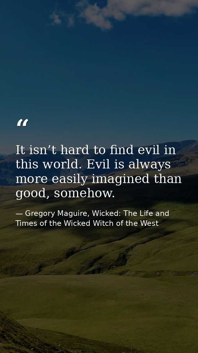 It isn’t hard to find evil in this world. Evil is always more easily imagined than good, somehow. — Gregory Maguire, Wicked: The Life and Times of the Wicked Witch of the West