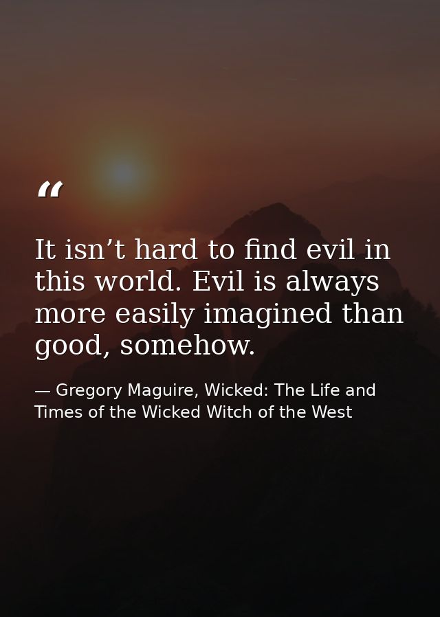 It isn’t hard to find evil in this world. Evil is always more easily imagined than good, somehow. — Gregory Maguire, Wicked: The Life and Times of the Wicked Witch of the West