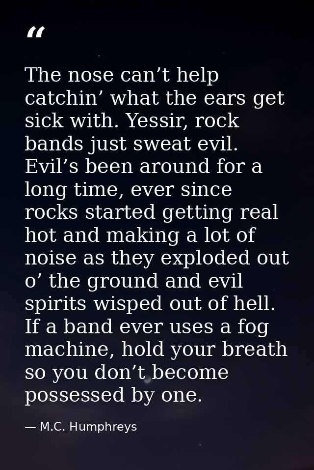 The nose can’t help catchin’ what the ears get sick with. Yessir, rock bands just sweat evil. Evil’s been around for a l — M.C. Humphreys