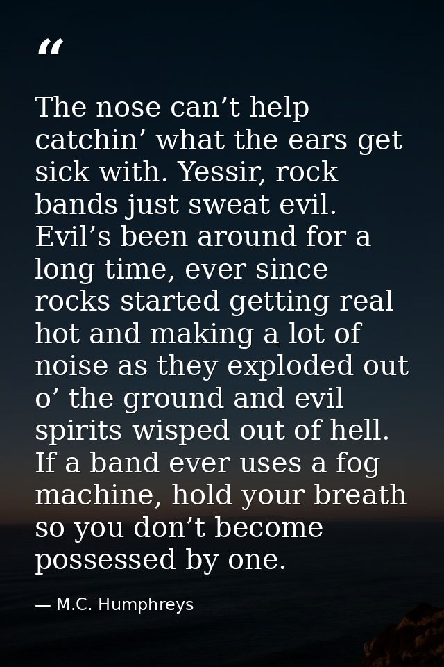 The nose can’t help catchin’ what the ears get sick with. Yessir, rock bands just sweat evil. Evil’s been around for a l — M.C. Humphreys