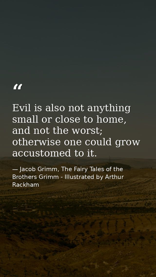 Evil is also not anything small or close to home, and not the worst; otherwise one could grow accustomed to it. — Jacob Grimm, The Fairy Tales of the Brothers Grimm - Illustrated by Arthur Rackham