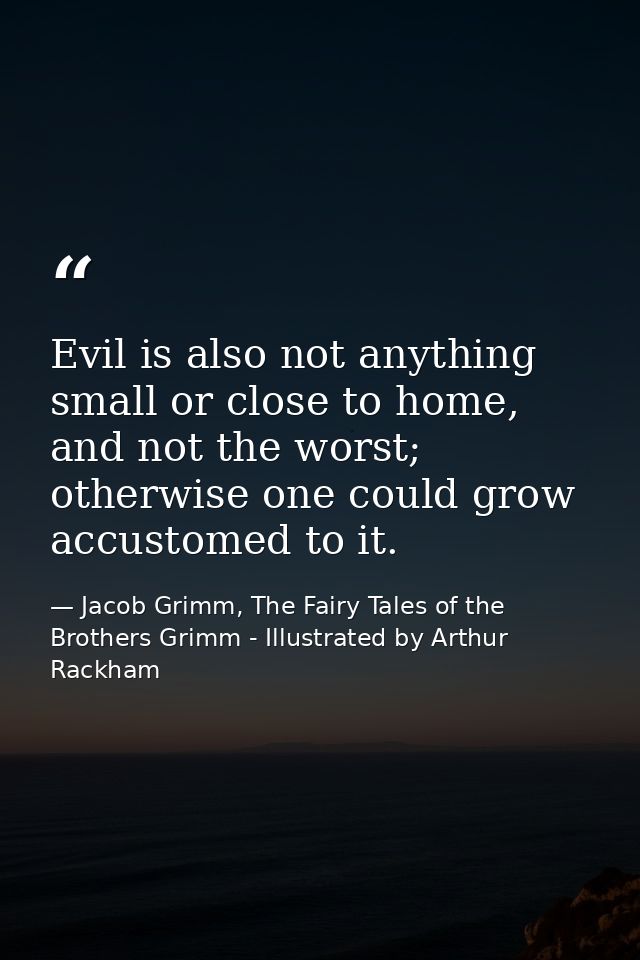 Evil is also not anything small or close to home, and not the worst; otherwise one could grow accustomed to it. — Jacob Grimm, The Fairy Tales of the Brothers Grimm - Illustrated by Arthur Rackham