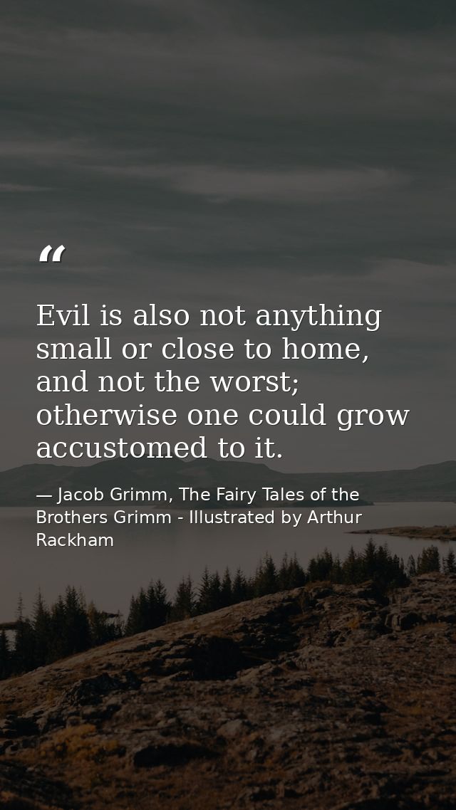 Evil is also not anything small or close to home, and not the worst; otherwise one could grow accustomed to it. — Jacob Grimm, The Fairy Tales of the Brothers Grimm - Illustrated by Arthur Rackham
