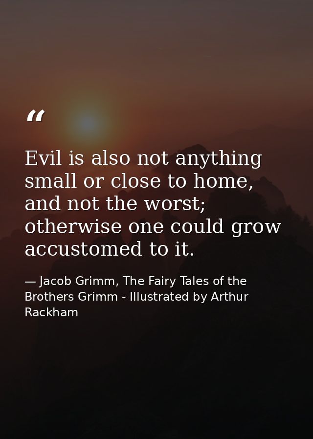 Evil is also not anything small or close to home, and not the worst; otherwise one could grow accustomed to it. — Jacob Grimm, The Fairy Tales of the Brothers Grimm - Illustrated by Arthur Rackham