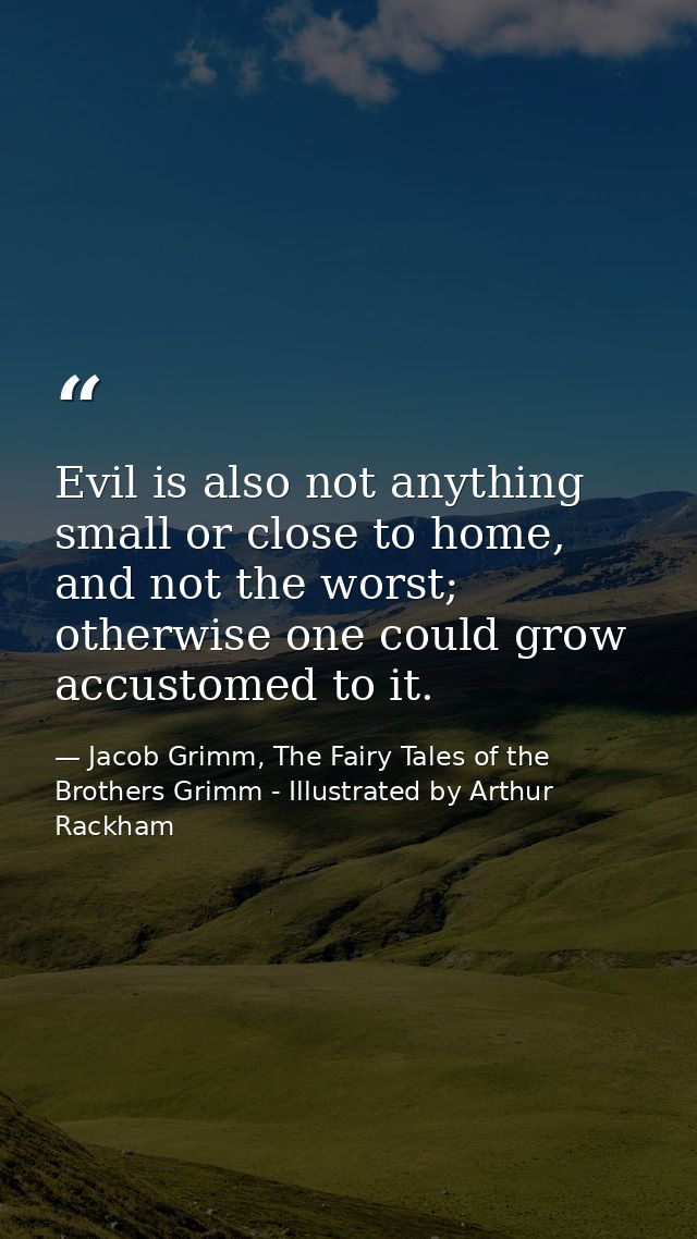 Evil is also not anything small or close to home, and not the worst; otherwise one could grow accustomed to it. — Jacob Grimm, The Fairy Tales of the Brothers Grimm - Illustrated by Arthur Rackham