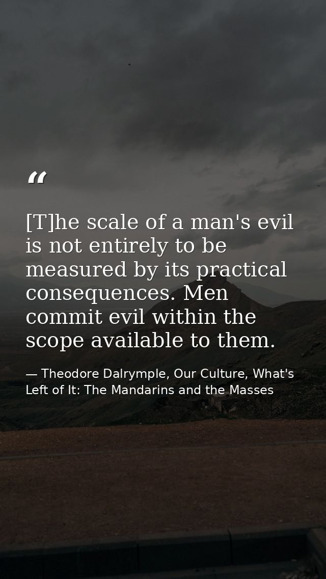 [T]he scale of a man's evil is not entirely to be measured by its practical consequences. Men commit evil within the sco — Theodore Dalrymple, Our Culture, What's Left of It: The Mandarins and the Masses