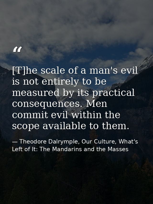 [T]he scale of a man's evil is not entirely to be measured by its practical consequences. Men commit evil within the sco — Theodore Dalrymple, Our Culture, What's Left of It: The Mandarins and the Masses