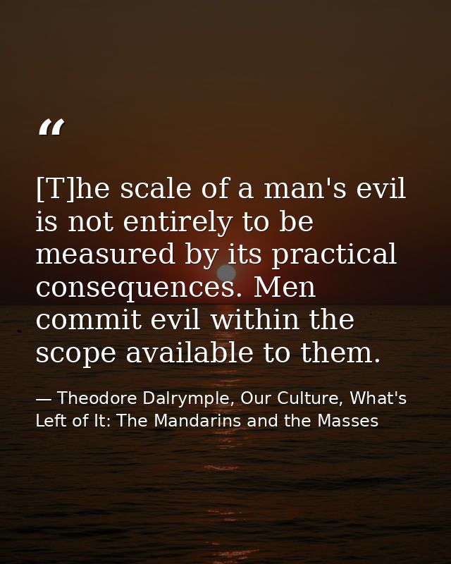 [T]he scale of a man's evil is not entirely to be measured by its practical consequences. Men commit evil within the sco — Theodore Dalrymple, Our Culture, What's Left of It: The Mandarins and the Masses