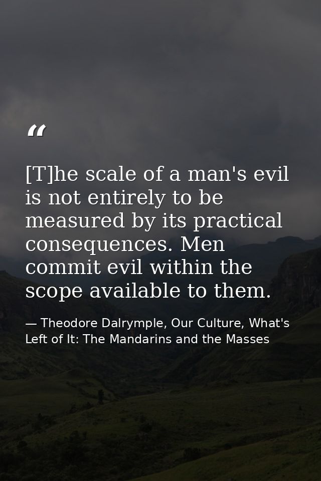 [T]he scale of a man's evil is not entirely to be measured by its practical consequences. Men commit evil within the sco — Theodore Dalrymple, Our Culture, What's Left of It: The Mandarins and the Masses