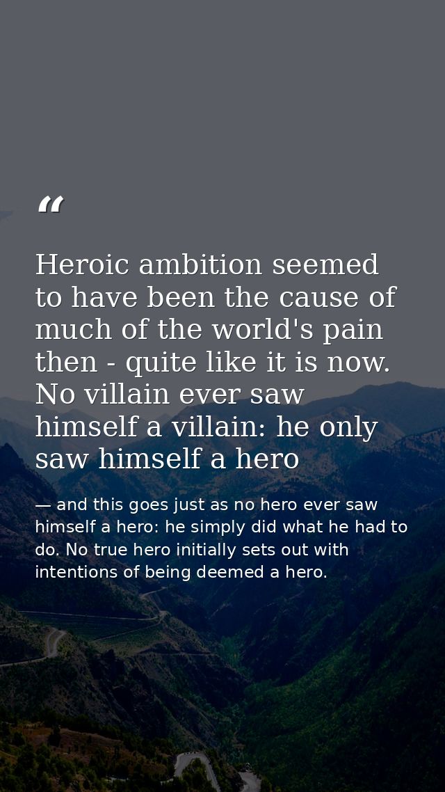 Heroic ambition seemed to have been the cause of much of the world's pain then - quite like it is now. No villain ever s — and this goes just as no hero ever saw himself a hero: he simply did what he had to do. No true hero initially sets out with intentions of being deemed a hero.