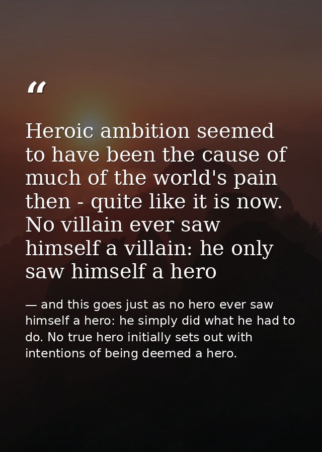 Heroic ambition seemed to have been the cause of much of the world's pain then - quite like it is now. No villain ever s — and this goes just as no hero ever saw himself a hero: he simply did what he had to do. No true hero initially sets out with intentions of being deemed a hero.