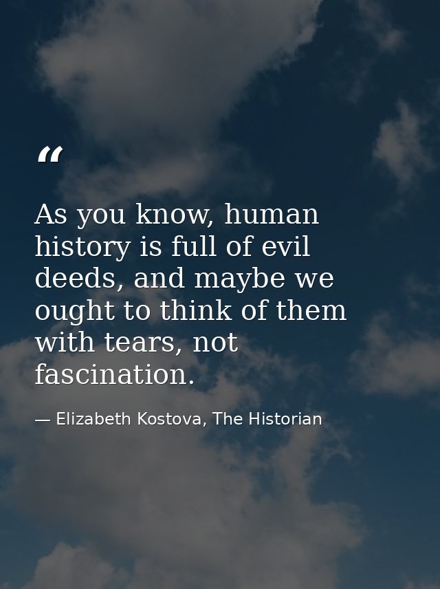 As you know, human history is full of evil deeds, and maybe we ought to think of them with tears, not fascination. — Elizabeth Kostova, The Historian