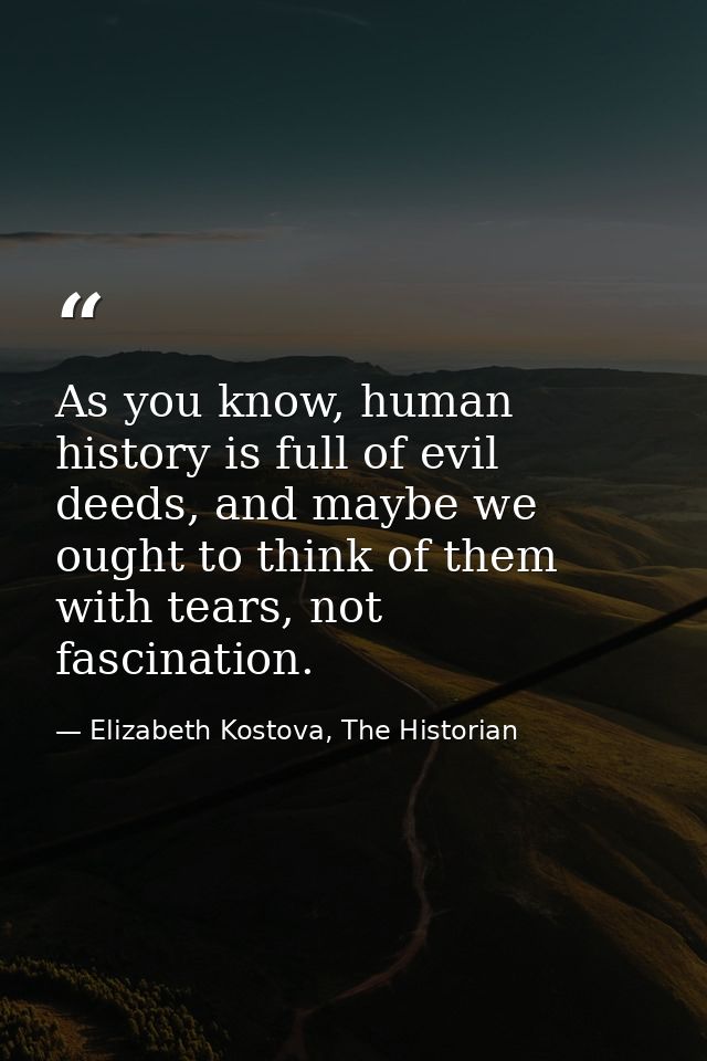 As you know, human history is full of evil deeds, and maybe we ought to think of them with tears, not fascination. — Elizabeth Kostova, The Historian