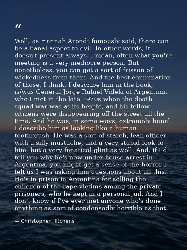 Well, as Hannah Arendt famously said, there can be a banal aspect to evil. In other words, it doesn't present always. I  — Christopher Hitchens