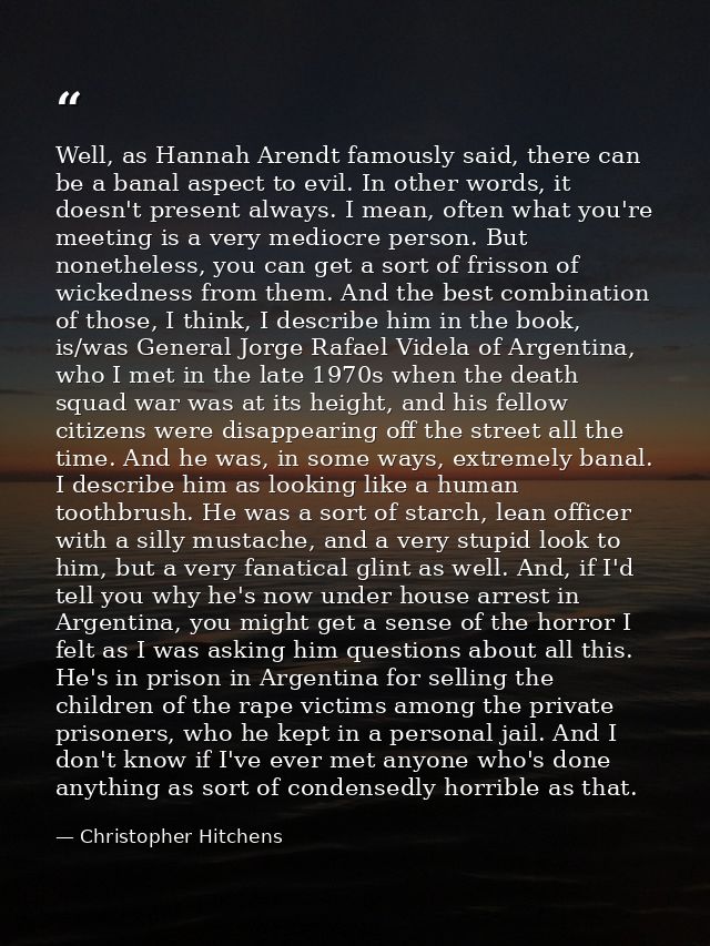 Well, as Hannah Arendt famously said, there can be a banal aspect to evil. In other words, it doesn't present always. I  — Christopher Hitchens