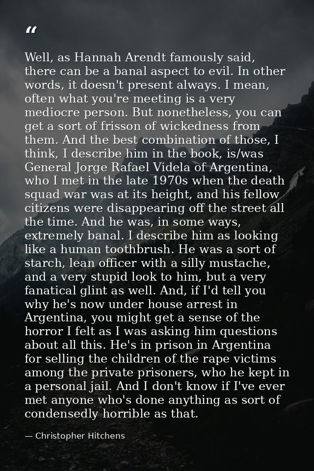 Well, as Hannah Arendt famously said, there can be a banal aspect to evil. In other words, it doesn't present always. I  — Christopher Hitchens