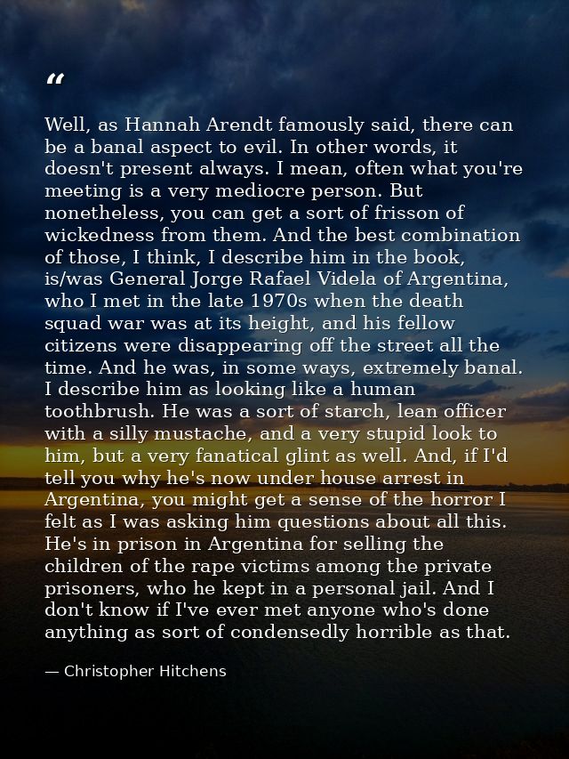 Well, as Hannah Arendt famously said, there can be a banal aspect to evil. In other words, it doesn't present always. I  — Christopher Hitchens
