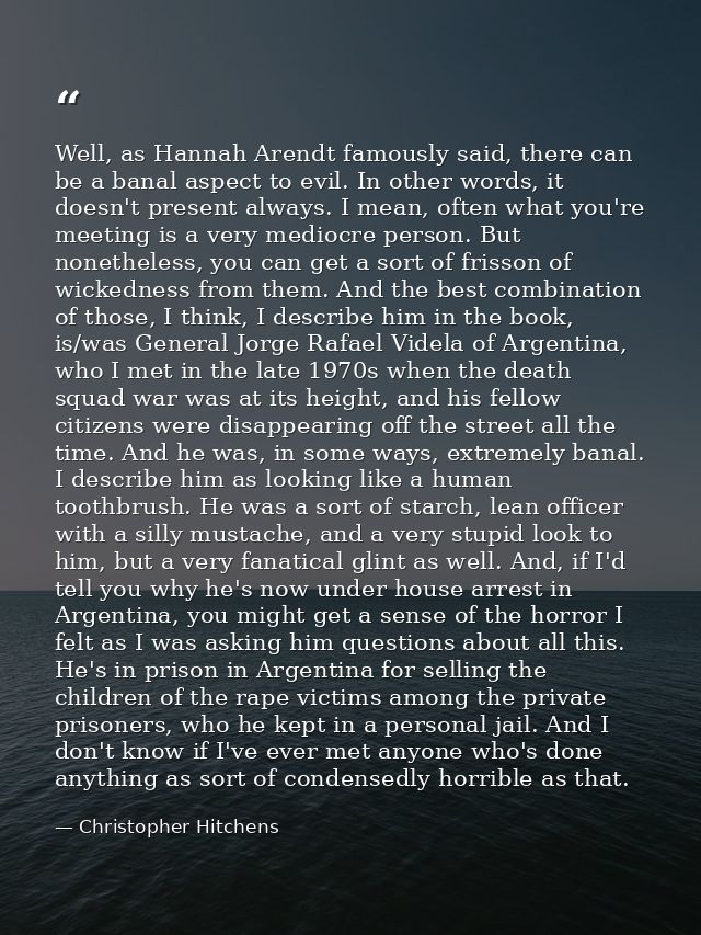 Well, as Hannah Arendt famously said, there can be a banal aspect to evil. In other words, it doesn't present always. I  — Christopher Hitchens