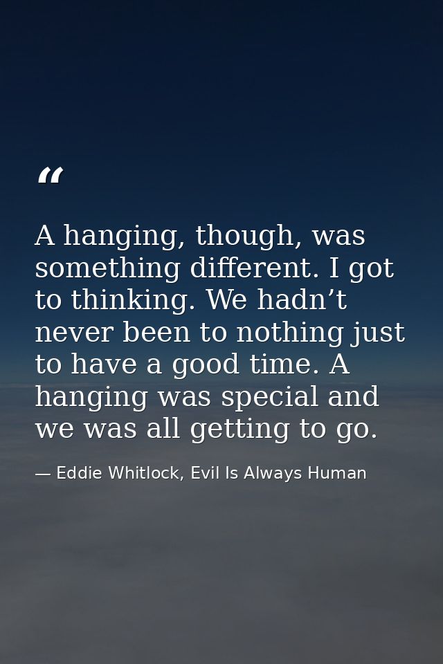 A hanging, though, was something different. I got to thinking. We hadn’t never been to nothing just to have a good time. — Eddie Whitlock, Evil Is Always Human