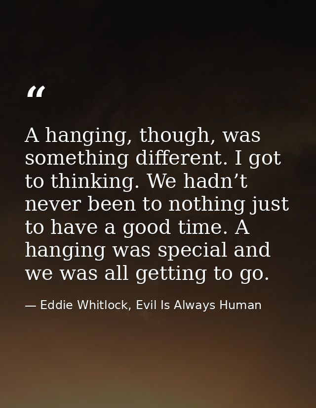 A hanging, though, was something different. I got to thinking. We hadn’t never been to nothing just to have a good time. — Eddie Whitlock, Evil Is Always Human