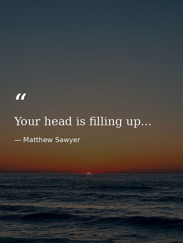 Your head is filling up... — Matthew Sawyer