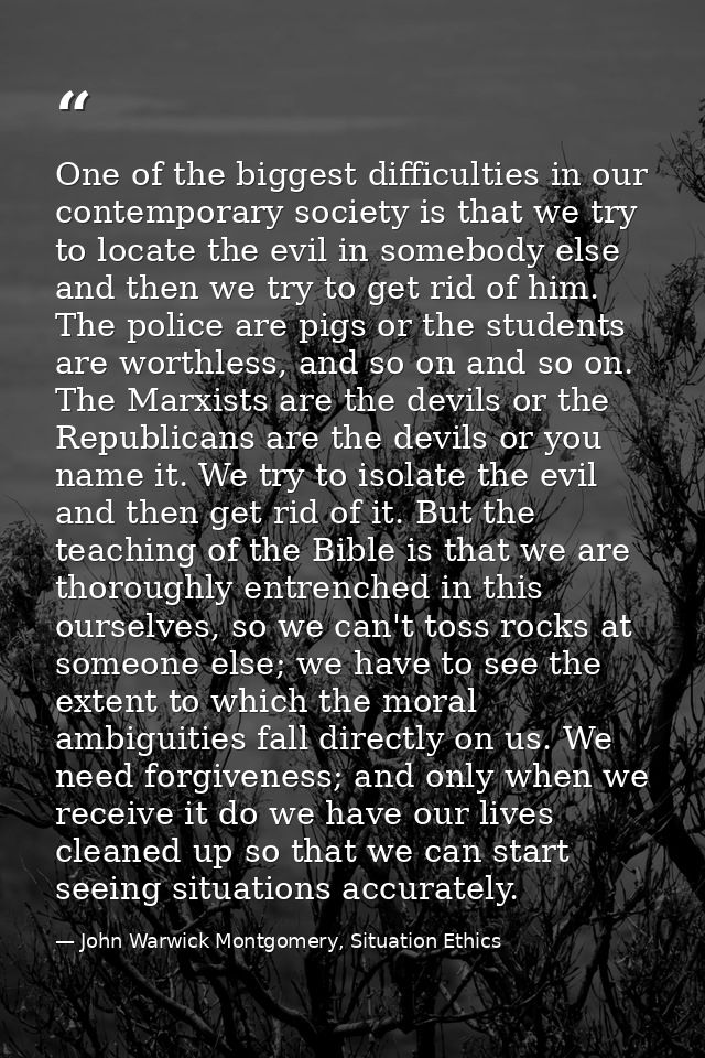 One of the biggest difficulties in our contemporary society is that we try to locate the evil in somebody else and then  — John Warwick Montgomery, Situation Ethics