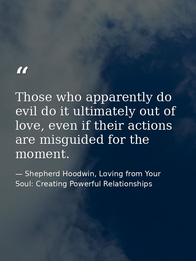 Those who apparently do evil do it ultimately out of love, even if their actions are misguided for the moment. — Shepherd Hoodwin, Loving from Your Soul: Creating Powerful Relationships