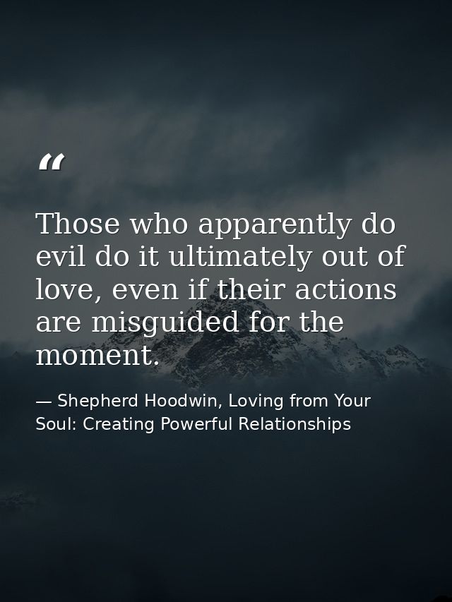 Those who apparently do evil do it ultimately out of love, even if their actions are misguided for the moment. — Shepherd Hoodwin, Loving from Your Soul: Creating Powerful Relationships