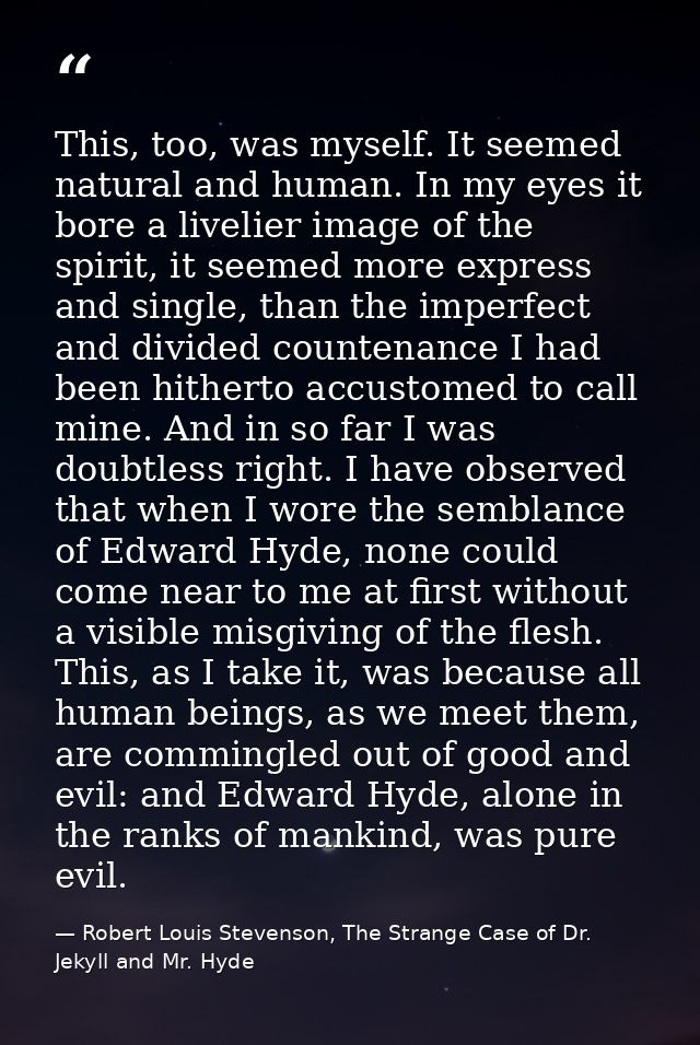 This, too, was myself. It seemed natural and human. In my eyes it bore a livelier image of the spirit, it seemed more ex — Robert Louis Stevenson, The Strange Case of Dr. Jekyll and Mr. Hyde