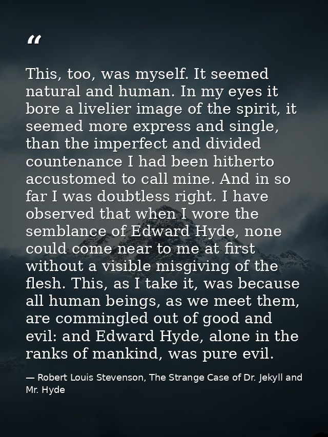 This, too, was myself. It seemed natural and human. In my eyes it bore a livelier image of the spirit, it seemed more ex — Robert Louis Stevenson, The Strange Case of Dr. Jekyll and Mr. Hyde