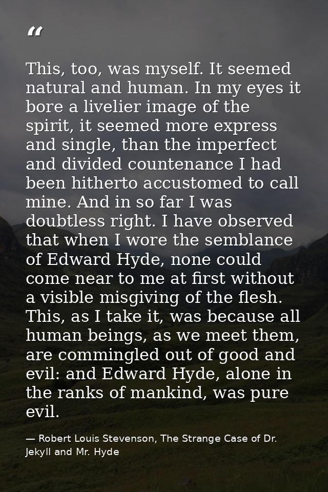 This, too, was myself. It seemed natural and human. In my eyes it bore a livelier image of the spirit, it seemed more ex — Robert Louis Stevenson, The Strange Case of Dr. Jekyll and Mr. Hyde