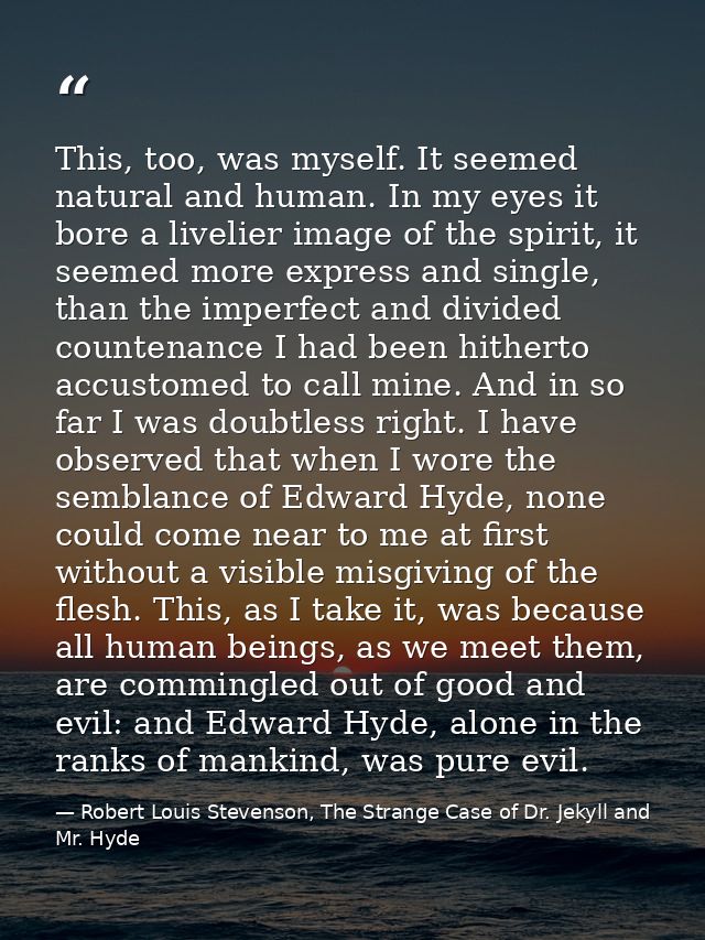 This, too, was myself. It seemed natural and human. In my eyes it bore a livelier image of the spirit, it seemed more ex — Robert Louis Stevenson, The Strange Case of Dr. Jekyll and Mr. Hyde