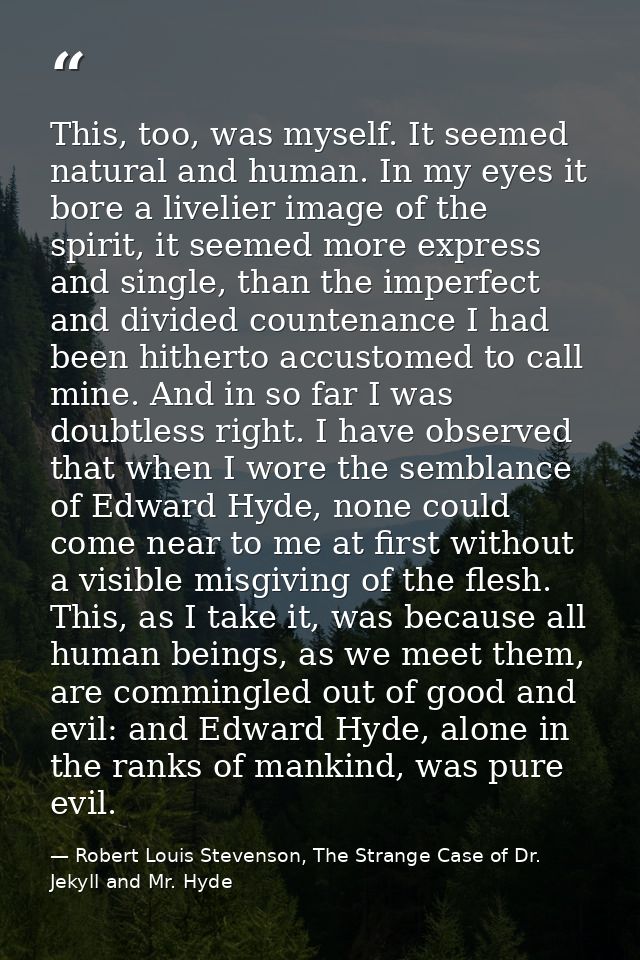 This, too, was myself. It seemed natural and human. In my eyes it bore a livelier image of the spirit, it seemed more ex — Robert Louis Stevenson, The Strange Case of Dr. Jekyll and Mr. Hyde