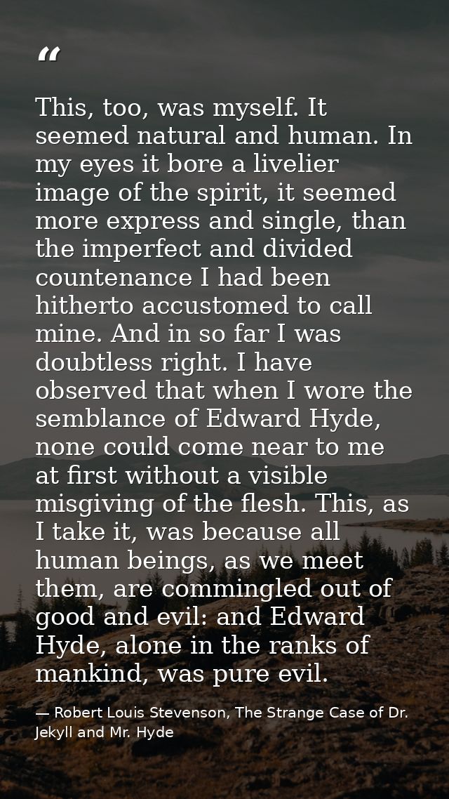 This, too, was myself. It seemed natural and human. In my eyes it bore a livelier image of the spirit, it seemed more ex — Robert Louis Stevenson, The Strange Case of Dr. Jekyll and Mr. Hyde