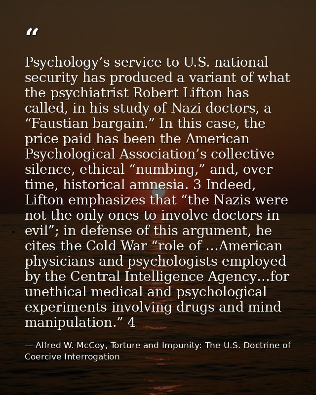 Psychology’s service to U.S. national security has produced a variant of what the psychiatrist Robert Lifton has called, — Alfred W. McCoy, Torture and Impunity: The U.S. Doctrine of Coercive Interrogation