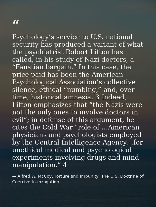 Psychology’s service to U.S. national security has produced a variant of what the psychiatrist Robert Lifton has called, — Alfred W. McCoy, Torture and Impunity: The U.S. Doctrine of Coercive Interrogation