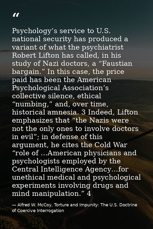 Psychology’s service to U.S. national security has produced a variant of what the psychiatrist Robert Lifton has called, — Alfred W. McCoy, Torture and Impunity: The U.S. Doctrine of Coercive Interrogation