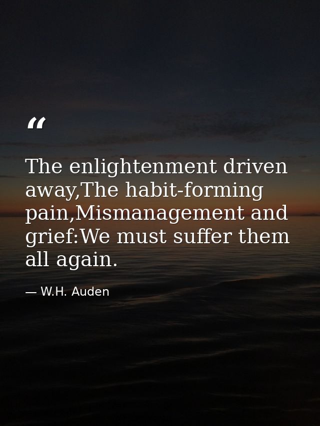 The enlightenment driven away,The habit-forming pain,Mismanagement and grief:We must suffer them all again. — W.H. Auden