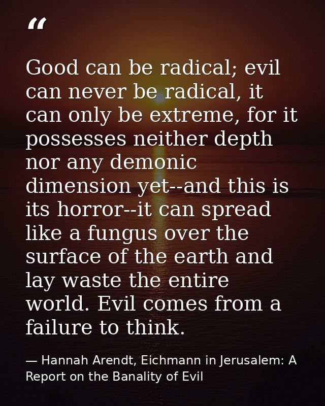Good can be radical; evil can never be radical, it can only be extreme, for it possesses neither depth nor any demonic d — Hannah Arendt, Eichmann in Jerusalem: A Report on the Banality of Evil