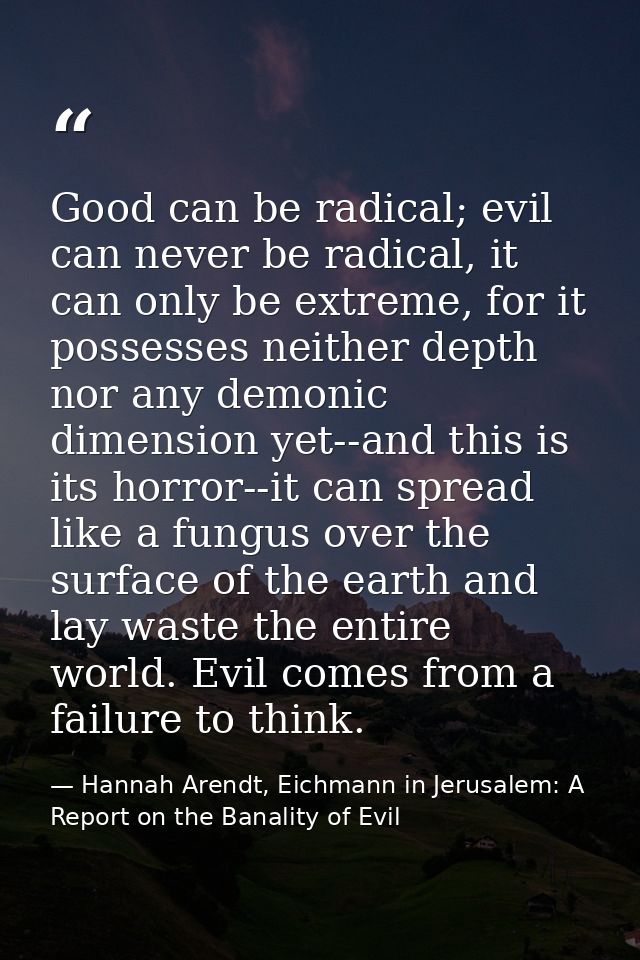 Good can be radical; evil can never be radical, it can only be extreme, for it possesses neither depth nor any demonic d — Hannah Arendt, Eichmann in Jerusalem: A Report on the Banality of Evil