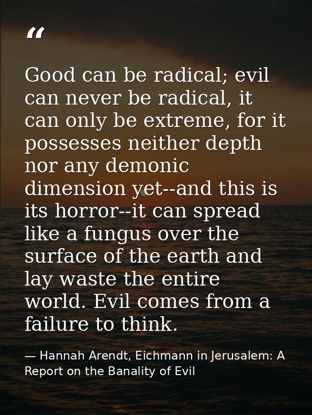 Good can be radical; evil can never be radical, it can only be extreme, for it possesses neither depth nor any demonic d — Hannah Arendt, Eichmann in Jerusalem: A Report on the Banality of Evil