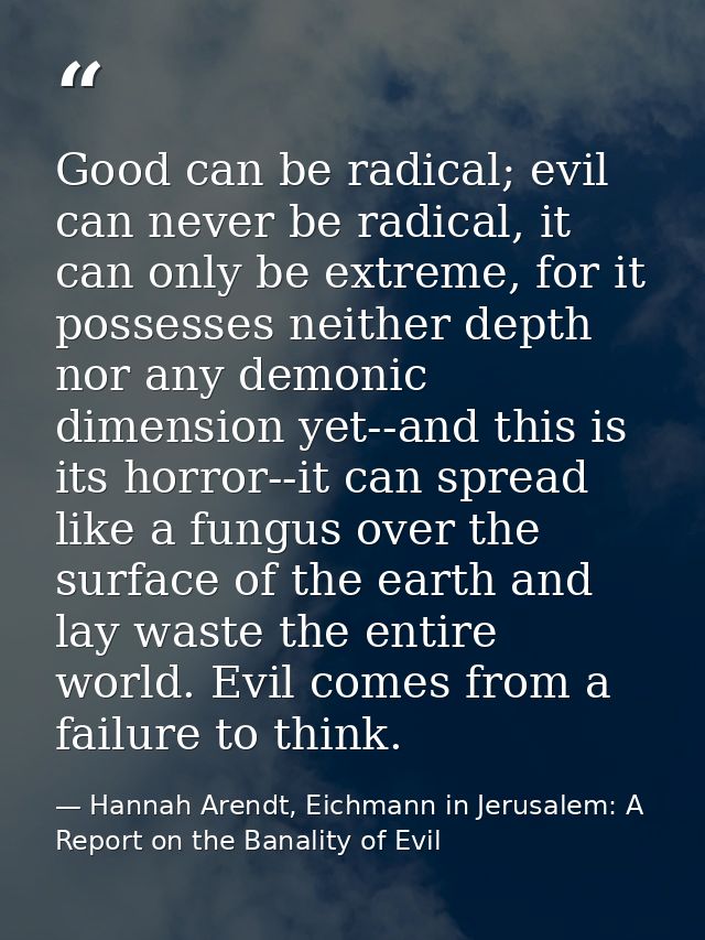 Good can be radical; evil can never be radical, it can only be extreme, for it possesses neither depth nor any demonic d — Hannah Arendt, Eichmann in Jerusalem: A Report on the Banality of Evil