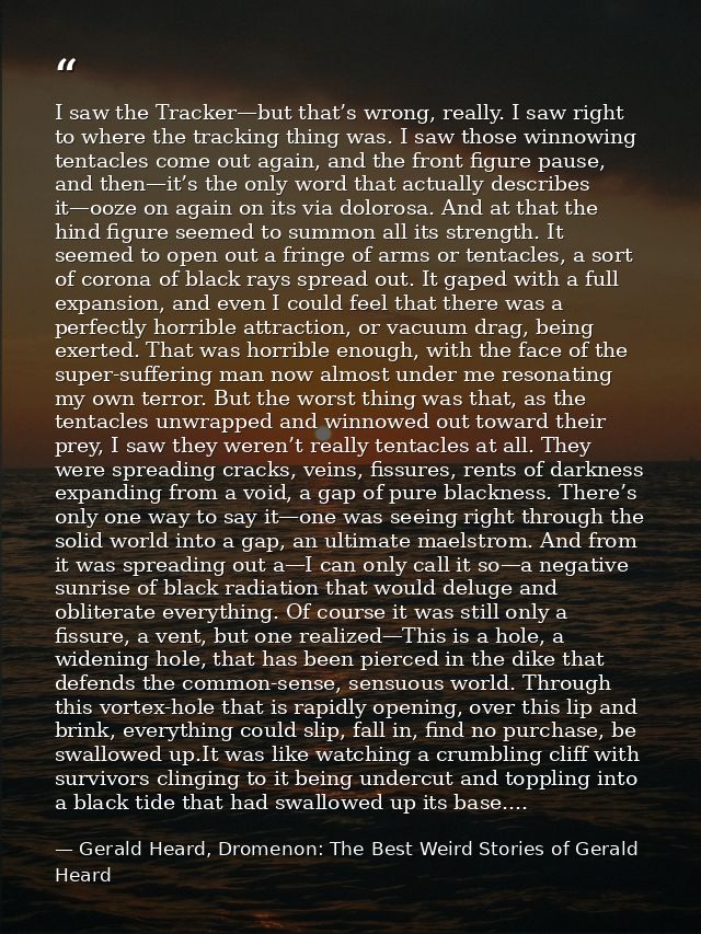 I saw the Tracker—but that’s wrong, really. I saw right to where the tracking thing was. I saw those winnowing tentacles — Gerald Heard, Dromenon: The Best Weird Stories of Gerald Heard